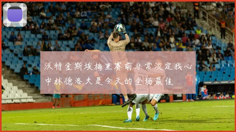 沃特金斯埃梅里赛前非常淡定我心中林德洛夫是今天的全场最佳